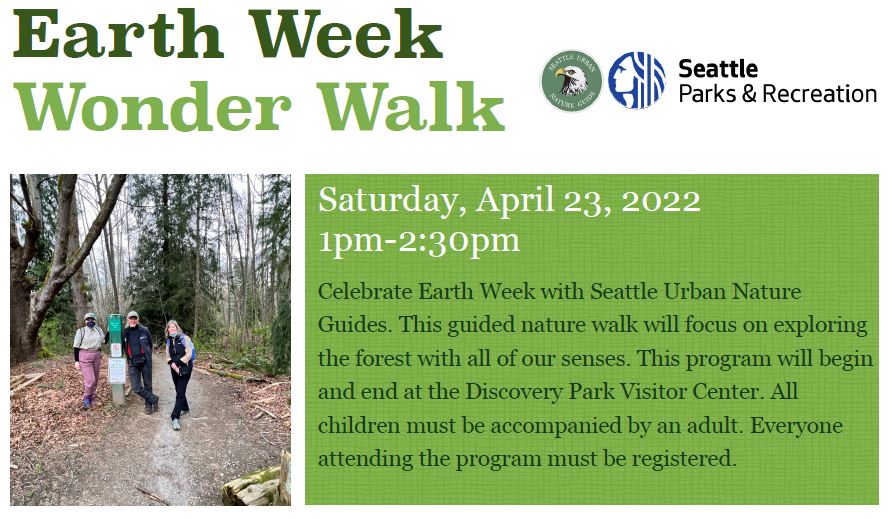 A promotional flyer with green background reads: Earth Week Wonder Walk. Saturday, April 23, 2022, 1pm - 2:30pm. Celebrate Earth Week with Seattle Urban Nature Guides. This guided nature walk will focus on  exploring the forest with all of our senses. <!-- wp:paragraph -->
<p>Celebrate Earth Week with Seattle Urban Nature Guides (<a href="https://anc.apm.activecommunities.com/seattle/activity/search/detail/43072?onlineSiteId=0&from_original_cui=true">register here</a>). This guided nature walk will focus on exploring the forest with all our senses. This program will begin and end at the Discovery Park Visitor Center.</p>
<!-- /wp:paragraph -->

<!-- wp:paragraph -->
<p>All children must be accompanied by an adult. Everyone attending the program must be registered – call (206) 386-4236 to register for this free walk
